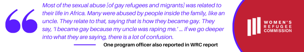 One program officer also reported in Women's Refugee Commission report that, “Most of the sexual abuse [of gay refugees and migrants] was related to their life in Africa. Many were abused by people inside the family, like an uncle. They relate to that, saying that is how they became gay. They say, ‘I became gay because my uncle was raping me.’ … If we go deeper into what they are saying, there is a lot of confusion.” 