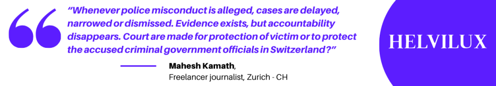 “Whenever police misconduct is alleged, cases are delayed, narrowed or dismissed. Evidence exists, but accountability disappears. Court are made for protection of victim or to protect the accused criminal government officials in Switzerland?”