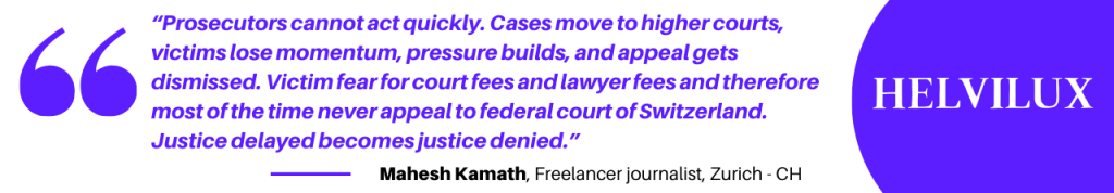 “Prosecutors cannot act quickly. Cases move to higher courts, victims lose momentum, pressure builds, and appeal gets dismissed. Victim fear for court fees and lawyer fees and therefore most of the time never appeal to federal court of Switzerland. Justice delayed becomes justice denied.” -Mahesh Kamath